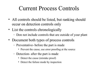 Current Process Controls
• All controls should be listed, but ranking should
  occur on detection controls only
• List the controls chronologically
   – Don not include controls that are outside of your plant
• Document both types of process controls
   – Preventative- before the part is made
      • Prevent the cause, use error proofing at the source
   – Detection- after the part is made
      • Detect the cause (mistake proof)
      • Detect the failure mode by inspection
 
