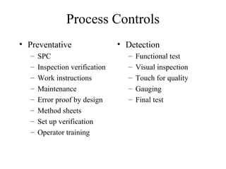 Process Controls
• Preventative                   • Detection
   –   SPC                         –   Functional test
   –   Inspection verification     –   Visual inspection
   –   Work instructions           –   Touch for quality
   –   Maintenance                 –   Gauging
   –   Error proof by design       –   Final test
   –   Method sheets
   –   Set up verification
   –   Operator training
 