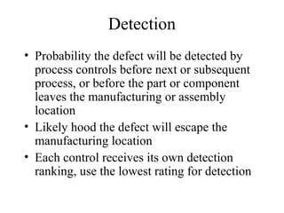 Detection
• Probability the defect will be detected by
  process controls before next or subsequent
  process, or before the part or component
  leaves the manufacturing or assembly
  location
• Likely hood the defect will escape the
  manufacturing location
• Each control receives its own detection
  ranking, use the lowest rating for detection
 