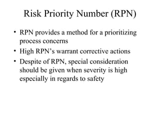 Risk Priority Number (RPN)
• RPN provides a method for a prioritizing
  process concerns
• High RPN’s warrant corrective actions
• Despite of RPN, special consideration
  should be given when severity is high
  especially in regards to safety
 