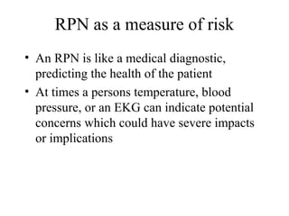 RPN as a measure of risk
• An RPN is like a medical diagnostic,
  predicting the health of the patient
• At times a persons temperature, blood
  pressure, or an EKG can indicate potential
  concerns which could have severe impacts
  or implications
 