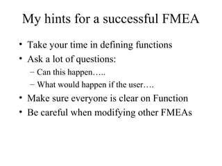 My hints for a successful FMEA
• Take your time in defining functions
• Ask a lot of questions:
  – Can this happen…..
  – What would happen if the user….
• Make sure everyone is clear on Function
• Be careful when modifying other FMEAs
 
