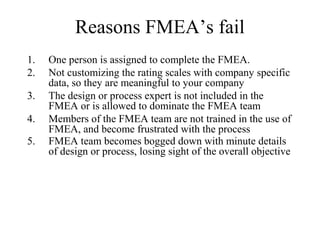 Reasons FMEA’s fail
1.   One person is assigned to complete the FMEA.
2.   Not customizing the rating scales with company specific
     data, so they are meaningful to your company
3.   The design or process expert is not included in the
     FMEA or is allowed to dominate the FMEA team
4.   Members of the FMEA team are not trained in the use of
     FMEA, and become frustrated with the process
5.   FMEA team becomes bogged down with minute details
     of design or process, losing sight of the overall objective
 