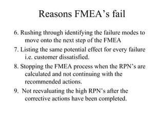 Reasons FMEA’s fail
6. Rushing through identifying the failure modes to
     move onto the next step of the FMEA
7. Listing the same potential effect for every failure
     i.e. customer dissatisfied.
8. Stopping the FMEA process when the RPN’s are
     calculated and not continuing with the
     recommended actions.
9. Not reevaluating the high RPN’s after the
     corrective actions have been completed.
 