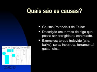 Quais são as causas?

                  Causas Potenciais de Falha:
                  Descrição em termos de algo que
                   possa ser corrigido ou controlado.
                  Exemplos: torque indevido (alto,
                   baixo), solda incorreta, ferramental
                   gasto, etc...




20/02/13                                 10
 