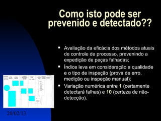 Como isto pode ser
           prevenido e detectado??

                Avaliação da eficácia dos métodos atuais
                 de controle de processo, prevenindo a
                 expedição de peças falhadas;
                Índice leva em consideração a qualidade
                 e o tipo de inspeção (prova de erro,
                 medição ou inspeção manual);
                Variação numérica entre 1 (certamente
                 detectará falhas) e 10 (certeza de não-
                 detecção).


20/02/13                                    12
 