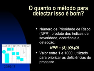 O quanto o método para
            detectar isso é bom?

                Número de Prioridade de Risco
                 (NPR): produto dos índices de
                 severidade, ocorrência e
                 detecção:
                       NPR = (S).(O).(D)
                Valor entre 1 e 1000, utilizado
                 para priorizar as deficiências do
                 processo.
20/02/13                              13
 