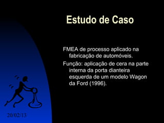 Estudo de Caso

           FMEA de processo aplicado na
             fabricação de automóveis.
           Função: aplicação de cera na parte
             interna da porta dianteira
             esquerda de um modelo Wagon
             da Ford (1996).




20/02/13                            15
 