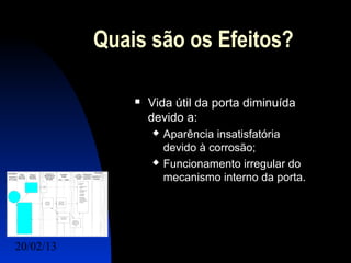 Quais são os Efeitos?

                  Vida útil da porta diminuída
                   devido a:
                      Aparência insatisfatória
                       devido à corrosão;
                      Funcionamento irregular do
                       mecanismo interno da porta.




20/02/13                                   18
 