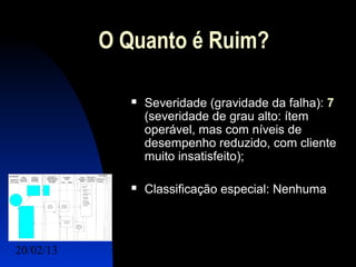 O Quanto é Ruim?

                 Severidade (gravidade da falha): 7
                  (severidade de grau alto: ítem
                  operável, mas com níveis de
                  desempenho reduzido, com cliente
                  muito insatisfeito);

                 Classificação especial: Nenhuma



20/02/13                                 19
 