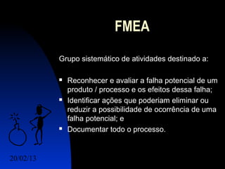 FMEA
           Grupo sistemático de atividades destinado a:

              Reconhecer e avaliar a falha potencial de um
               produto / processo e os efeitos dessa falha;
              Identificar ações que poderiam eliminar ou
               reduzir a possibilidade de ocorrência de uma
               falha potencial; e
              Documentar todo o processo.


20/02/13                                      2
 