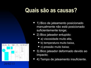 Quais são as causas?
                 1) Bico de jateamento posicionado
                  manualmente não está posicionado
                  suficientemente longe;
                 2) Bico jateador entupido:
                     a) viscosidade muito alta,
                     b) temperatura muito baixa,
                     c) pressão muito baixa;
                 3) Bico jateador deformado devido ao
                  impacto;
                 4) Tempo de jateamento insuficiente.
20/02/13                                     20
 