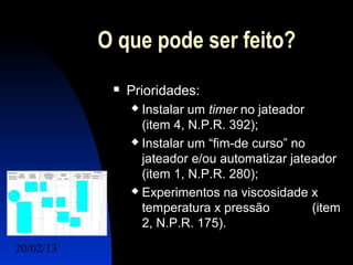 O que pode ser feito?
               Prioridades:
                 Instalar um timer no jateador
                  (item 4, N.P.R. 392);
                 Instalar um “fim-de curso” no

                  jateador e/ou automatizar jateador
                  (item 1, N.P.R. 280);
                 Experimentos na viscosidade x

                  temperatura x pressão         (item
                  2, N.P.R. 175).
20/02/13                                 24
 
