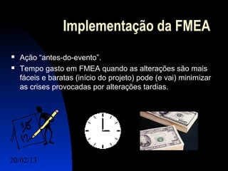 Implementação da FMEA
   Ação “antes-do-evento”.
   Tempo gasto em FMEA quando as alterações são mais
    fáceis e baratas (início do projeto) pode (e vai) minimizar
    as crises provocadas por alterações tardias.




20/02/13                                            3
 