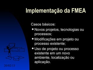 Implementação da FMEA

            Casos básicos:
             Novos projetos, tecnologias ou

              processos;
             Modificações em projeto ou

              processo existente;
             Uso de projeto ou processo

              existente em um novo
              ambiente, localização ou
              aplicação.
20/02/13                            4
 