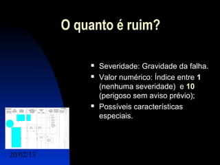 O quanto é ruim?

                  Severidade: Gravidade da falha.
                  Valor numérico: Índice entre 1
                   (nenhuma severidade) e 10
                   (perigoso sem aviso prévio);
                  Possíveis características
                   especiais.




20/02/13                               9
 