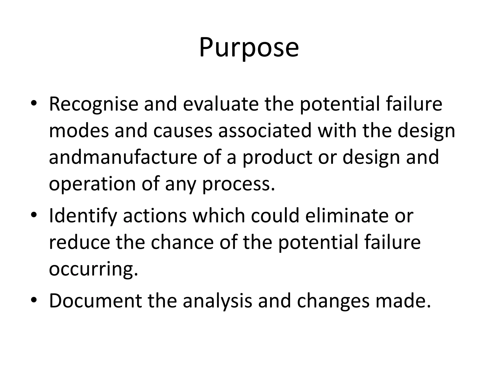 Purpose
• Recognise and evaluate the potential failure
modes and causes associated with the design
andmanufacture of a product or design and
operation of any process.
• Identify actions which could eliminate or
reduce the chance of the potential failure
occurring.
• Document the analysis and changes made.
 