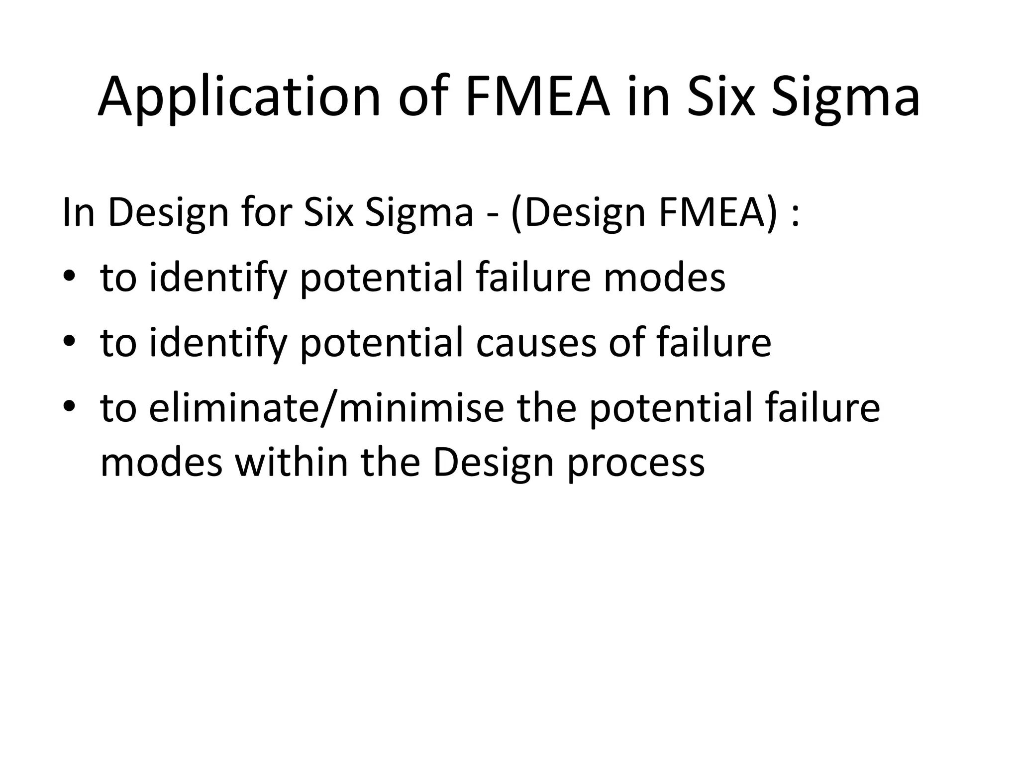 Application of FMEA in Six Sigma
In Design for Six Sigma - (Design FMEA) :
• to identify potential failure modes
• to identify potential causes of failure
• to eliminate/minimise the potential failure
modes within the Design process
 