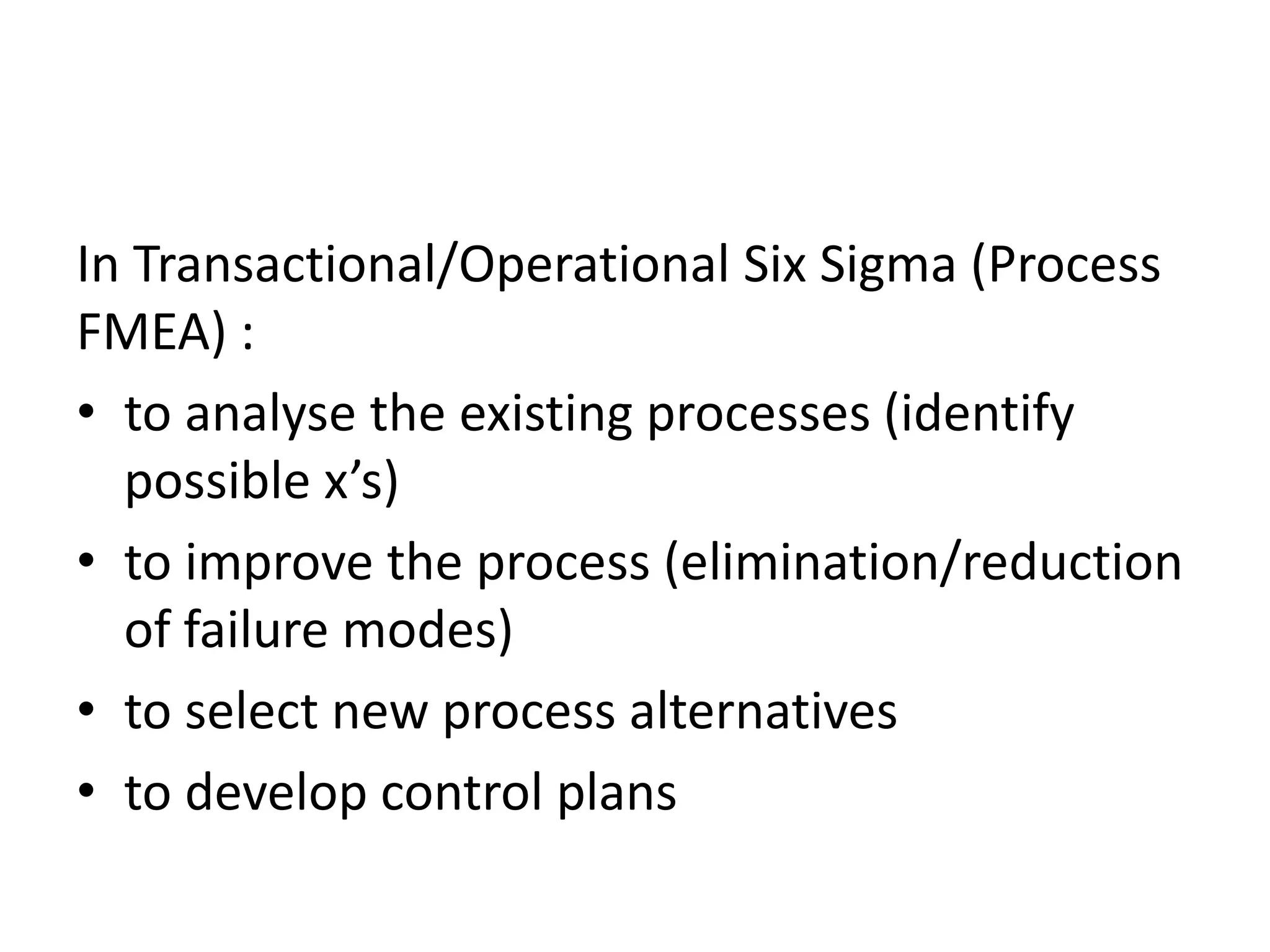 In Transactional/Operational Six Sigma (Process
FMEA) :
• to analyse the existing processes (identify
possible x’s)
• to improve the process (elimination/reduction
of failure modes)
• to select new process alternatives
• to develop control plans
 