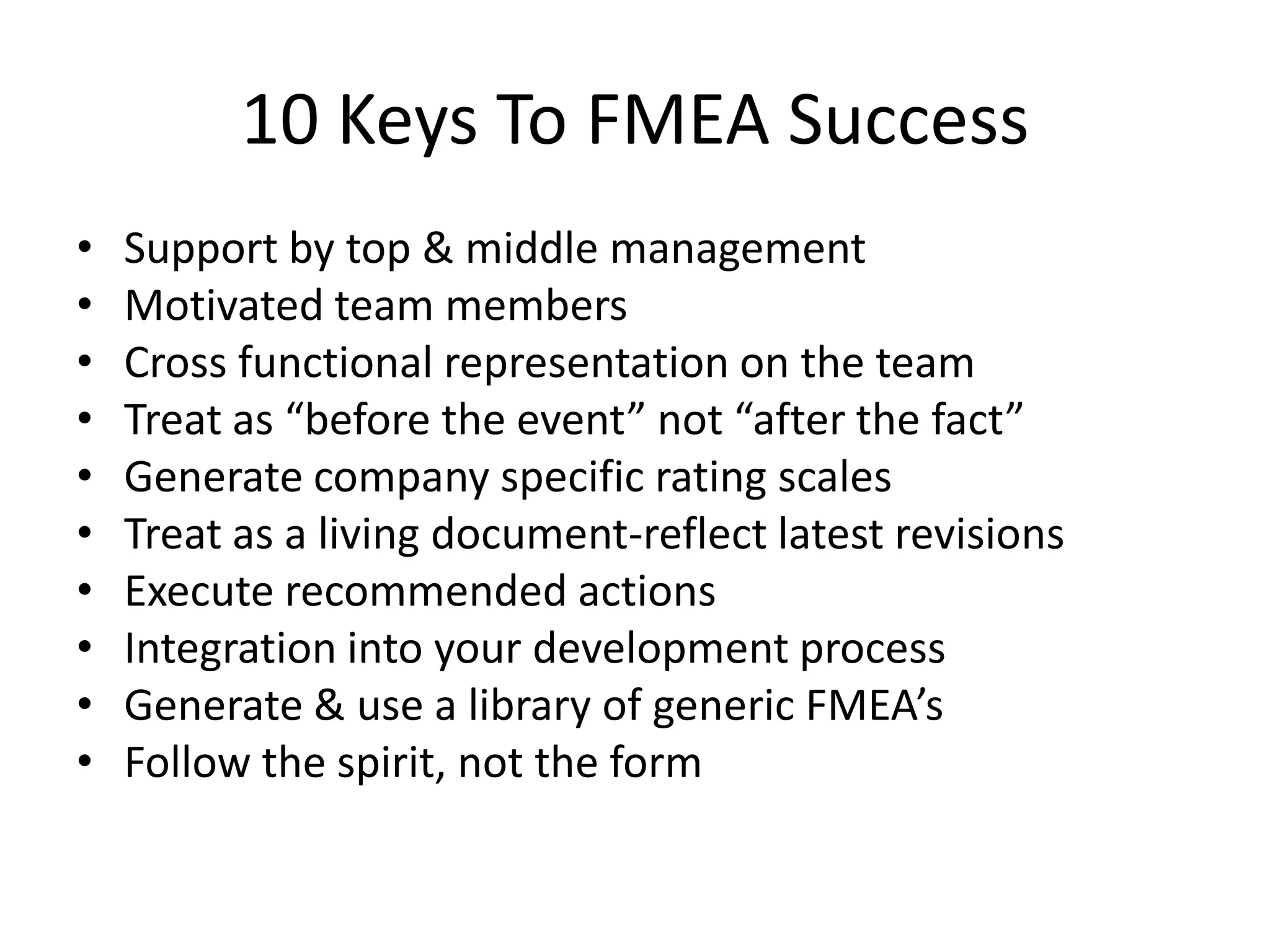 10 Keys To FMEA Success
• Support by top & middle management
• Motivated team members
• Cross functional representation on the team
• Treat as “before the event” not “after the fact”
• Generate company specific rating scales
• Treat as a living document-reflect latest revisions
• Execute recommended actions
• Integration into your development process
• Generate & use a library of generic FMEA’s
• Follow the spirit, not the form
 