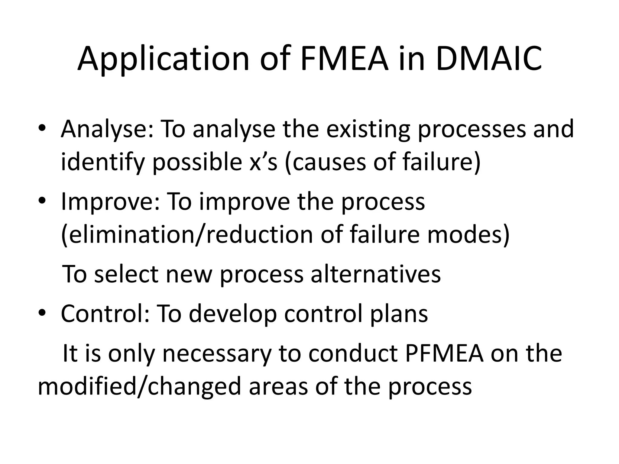 Application of FMEA in DMAIC
• Analyse: To analyse the existing processes and
identify possible x’s (causes of failure)
• Improve: To improve the process
(elimination/reduction of failure modes)
To select new process alternatives
• Control: To develop control plans
It is only necessary to conduct PFMEA on the
modified/changed areas of the process
 