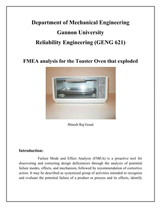Department of Mechanical Engineering
Gannon University
Reliability Engineering (GENG 621)
FMEA analysis for the Toaster Oven that exploded
Dinesh Raj Goud
Introduction:
Failure Mode and Effect Analysis (FMEA) is a proactive tool for
discovering and correcting design deficiencies through the analysis of potential
failure modes, effects, and mechanism, followed by recommendation of corrective
action. It may be described as systemized group of activities intended to recognize
and evaluate the potential failure of a product or process and its effects, identify
 