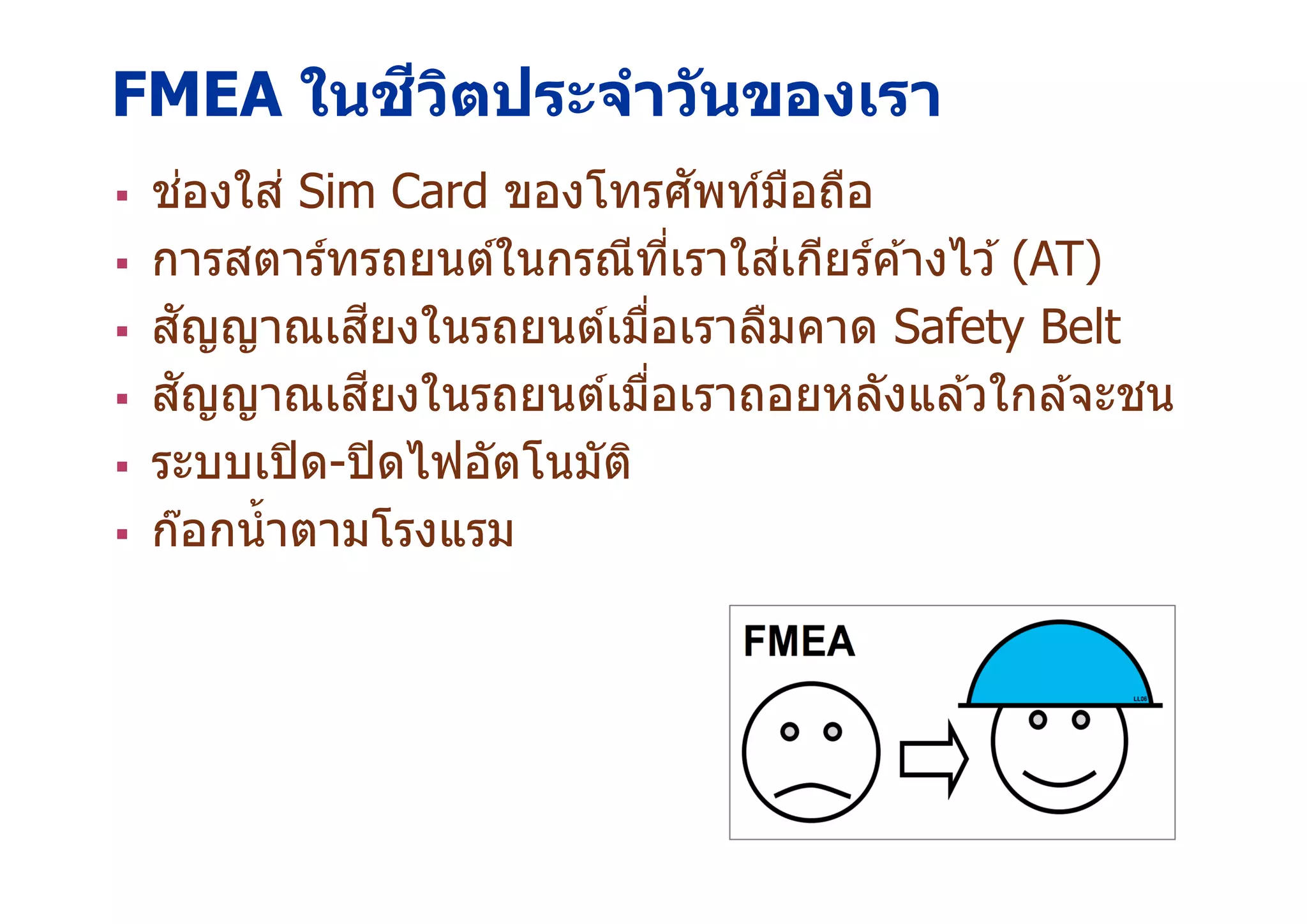 FMEA ในชีวิตประจําวันของเรา
18
ช่องใส่ Sim Card ของโทรศัพท์มือถือ
การสตาร์ทรถยนต์ในกรณีทีเราใส่เกียร์ค ้างไว ้ (AT)
สัญญาณเสียงในรถยนต์เมือเราลืมคาด Safety Belt
สัญญาณเสียงในรถยนต์เมือเราถอยหลังแล ้วใกล ้จะชน
ระบบเปิด-ปิดไฟอัตโนมัติ
ก๊อกนําตามโรงแรม
 