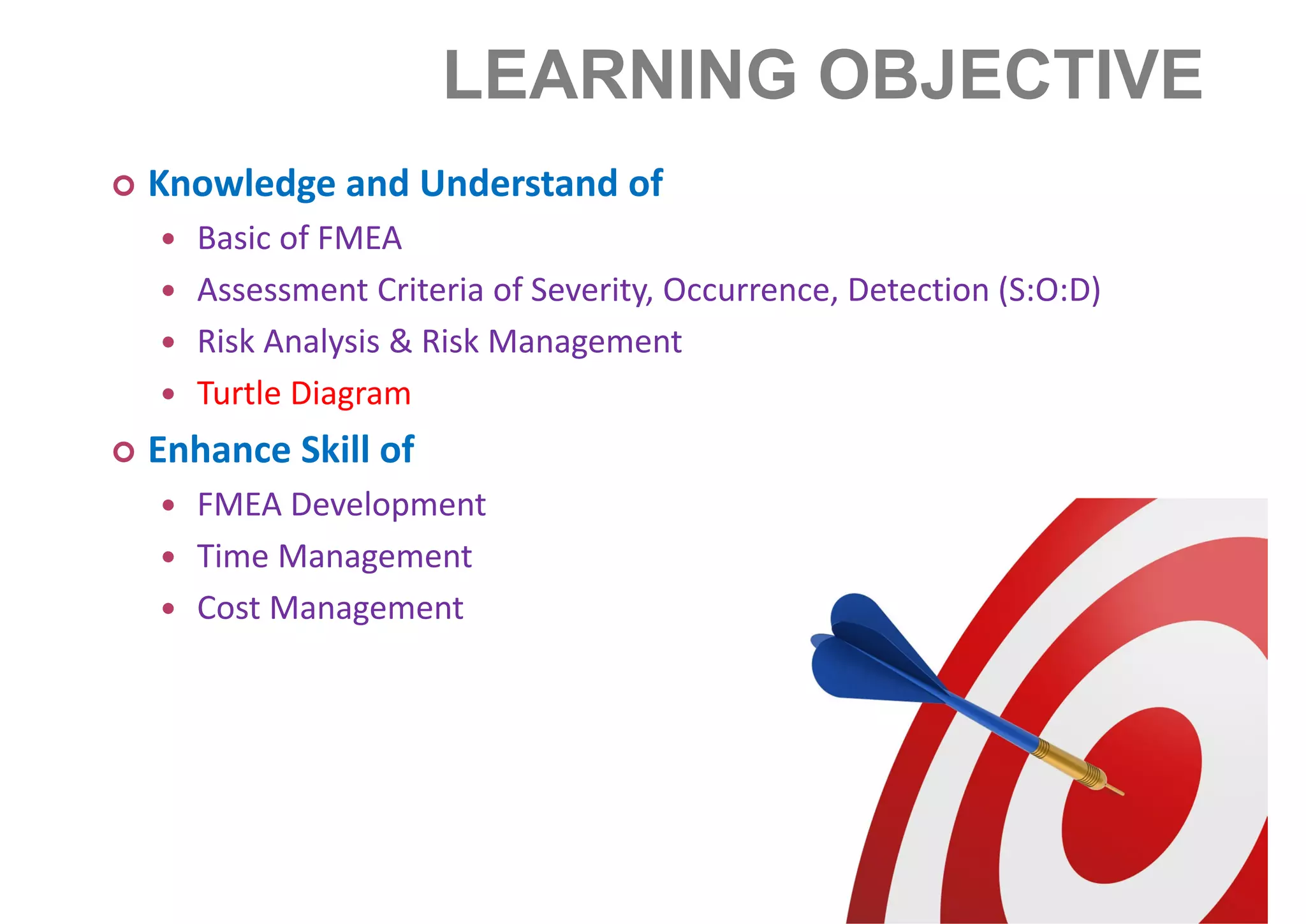 LEARNING OBJECTIVE
Knowledge and Understand of
Basic of FMEA
Assessment Criteria of Severity, Occurrence, Detection (S:O:D)
Risk Analysis & Risk Management
Turtle Diagram
Enhance Skill of
FMEA Development
Time Management
Cost Management
 