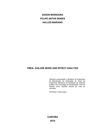 EDSON MORIKAWA
FELIPE ARTUR DEWES
HULLES MARIANO
FMEA- FAILURE MODE AND EFFECT ANALYSIS
Pesquisa apresentada à disciplina de Engenharia
de Manutenção da Graduação do Curso de
Engenharia Mecânica da Faculdade de Ciências
Exatas e de Tecnologia da Universidade Tuiuti do
Paraná como requisito parcial de nota do
semestre.
Orientador: Paulo Lagos.
CURITIBA
2016
 