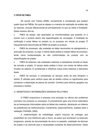 19
3 TIPOS DE FMEA
De acordo com Tahara (2008), normalmente é considerado que existem
quatro tipos de FMEAs. No qual as etapas e a maneira de realização da análise são
as mesmas, contudo diferenciando-se principalmente no que se refere à finalidade.
Desta maneira, têm-se:
 FMEA de design: são apreciadas as inconformidades que poderão vir a
ocorrer com o produto dentro das especificações da concepção. A finalidade da
verificação é evitar falhas no produto ou no processo em virtude do projeto. É
frequentemente denominada de FMEA de projeto ou produto.
 FMEA de processos: são avaliadas as faltas decorrentes do planejamento e
execução do processo, ou seja, o intento desta análise é impedir falhas do processo,
tendo como fundamentação as não conformidades do produto com as
especificações do projeto.
 FMEA de sistemas: são analisados sistemas e subsistemas durante as fases
de conceito e projeto. O escopo desta análise é focar nos modos de falhas entre
funções do sistema. É considerada a influência mútua entre sistemas e elementos
deste.
 FMEA de serviços: é considerado os serviços antes de eles atingirem o
cliente. É utilizado para verificar quais são as tarefas críticas ou significantes para
corroborar a elaboração de planos de controle. Contribui para eliminar gargalos nos
processos e tarefas.
3.1 BENEFÍCIOS E INFORMAÇÕES GERADAS PELO FMEA
O FMEA proporciona à empresa uma evolução na ciência dos problemas
ocorridos nos produtos ou processos. O procedimento gera uma forma sistemática
de se hierarquizar informações sobre as falhas dos mesmos, declarando um sistema
de preferências de melhoramentos, investimento, desenvolvimento, análises teste e
validação (TAHARA, 2008).
A implementação da metodologia origina arquivos de entregas que
possibilitam ter uma referência para o futuro, ao passo que acontecem os possíveis
progressos, através da documentação de erros no passado, ampliação de técnicas
de projeto e do estímulo para a necessidade constante de desenvolvimento. Deste
 