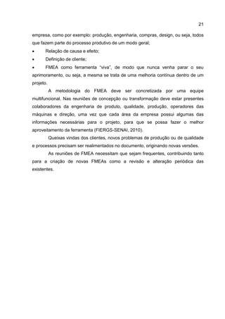 21
empresa, como por exemplo: produção, engenharia, compras, design, ou seja, todos
que fazem parte do processo produtivo de um modo geral;
 Relação de causa e efeito;
 Definição de cliente;
 FMEA como ferramenta “viva”, de modo que nunca venha parar o seu
aprimoramento, ou seja, a mesma se trata de uma melhoria contínua dentro de um
projeto.
A metodologia do FMEA deve ser concretizada por uma equipe
multifuncional. Nas reuniões de concepção ou transformação deve estar presentes
colaboradores da engenharia de produto, qualidade, produção, operadores das
máquinas e direção, uma vez que cada área da empresa possui algumas das
informações necessárias para o projeto, para que se possa fazer o melhor
aproveitamento da ferramenta (FIERGS-SENAI, 2010).
Queixas vindas dos clientes, novos problemas de produção ou de qualidade
e processos precisam ser realimentados no documento, originando novas versões.
As reuniões de FMEA necessitam que sejam frequentes, contribuindo tanto
para a criação de novas FMEAs como a revisão e alteração periódica das
existentes.
 