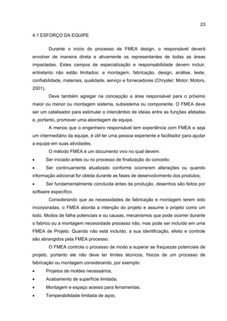 23
4.1 ESFORÇO DA EQUIPE
Durante o início do processo de FMEA design, o responsável deverá
envolver de maneira direta e ativamente os representantes de todas as áreas
impactadas. Estes campos de especialização e responsabilidade devem incluir,
entretanto não estão limitados: a montagem, fabricação, design, análise, teste,
confiabilidade, materiais, qualidade, serviço e fornecedores (Chrysler; Motor; Motors,
2001).
Deve também agregar na concepção a área responsável para o próximo
maior ou menor ou montagem sistema, subsistema ou componente. O FMEA deve
ser um catalisador para estimular o intercâmbio de ideias entre as funções afetadas
e, portanto, promover uma abordagem de equipe.
A menos que o engenheiro responsável tem experiência com FMEA e seja
um intermediário da equipe, é útil ter uma pessoa experiente e facilitador para ajudar
a equipe em suas atividades.
O método FMEA é um documento vivo no qual devem:
 Ser iniciado antes ou no processo de finalização do conceito;
 Ser continuamente atualizado conforme ocorrerem alterações ou quando
informação adicional for obtida durante as fases de desenvolvimento dos produtos;
 Ser fundamentalmente concluída antes da produção, desenhos são feitos por
software específico.
Considerando que as necessidades de fabricação e montagem terem sido
incorporadas, o FMEA aborda a intenção do projeto e assume o projeto como um
todo. Modos de falha potenciais e ou causas, mecanismos que pode ocorrer durante
o fabrico ou a montagem necessidade processo não, mas pode ser incluído em uma
FMEA de Projeto. Quando não está incluído, a sua identificação, efeito e controle
são abrangidos pela FMEA processo.
O FMEA controla o processo de modo a superar as fraquezas potenciais de
projeto, portanto ele não deve ter limites técnicos, físicos de um processo de
fabricação ou montagem considerando, por exemplo:
 Projetos de moldes necessários;
 Acabamento de superfície limitada;
 Montagem e espaço acesso para ferramentas;
 Temperabilidade limitada de aços;
 