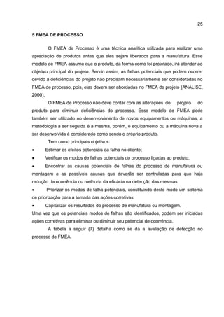 25
5 FMEA DE PROCESSO
O FMEA de Processo é uma técnica analítica utilizada para realizar uma
apreciação de produtos antes que eles sejam liberados para a manufatura. Esse
modelo de FMEA assume que o produto, da forma como foi projetado, irá atender ao
objetivo principal do projeto. Sendo assim, as falhas potenciais que podem ocorrer
devido a deficiências do projeto não precisam necessariamente ser consideradas no
FMEA de processo, pois, elas devem ser abordadas no FMEA de projeto (ANÁLISE,
2000).
O FMEA de Processo não deve contar com as alterações do projeto do
produto para diminuir deficiências do processo. Esse modelo de FMEA pode
também ser utilizado no desenvolvimento de novos equipamentos ou máquinas, a
metodologia a ser seguida é a mesma, porém, o equipamento ou a máquina nova a
ser desenvolvida é considerado como sendo o próprio produto.
Tem como principais objetivos:
 Estimar os efeitos potenciais da falha no cliente;
 Verificar os modos de falhas potenciais do processo ligadas ao produto;
 Encontrar as causas potenciais de falhas do processo de manufatura ou
montagem e as possíveis causas que deverão ser controladas para que haja
redução da ocorrência ou melhoria da eficácia na detecção das mesmas;
 Priorizar os modos de falha potenciais, constituindo deste modo um sistema
de priorização para a tomada das ações corretivas;
 Capitalizar os resultados do processo de manufatura ou montagem.
Uma vez que os potenciais modos de falhas são identificados, podem ser iniciadas
ações corretivas para eliminar ou diminuir seu potencial de ocorrência.
A tabela a seguir (7) detalha como se dá a avaliação de detecção no
processo de FMEA.
 