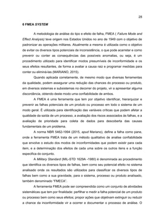 28
6 FMEA SYSTEM
A metodologia de análise do tipo e efeito de falha, FMEA ( Failure Mode and
Effect Analysis) teve origem nos Estados Unidos no ano de 1949 com o objetivo de
padronizar as operações militares. Atualmente a mesma é utilizada como o objetivo
de evitar os diversos tipos potenciais de inconsistência, o que pode acarretar e como
prevenir ou conter as consequências das possíveis anomalias, ou seja, é um
procedimento utilizado para identificar modos presumíveis de inconformidade e os
seus efeitos resultantes, de forma a avaliar a causa raiz e programar medidas para
conter ou eliminá-las (MARIANO, 2015).
Quando aplicada corretamente, de mesmo modo que diversas ferramentas
da qualidade, podem assegurar uma redução das chances do processo ou produto,
em diversos sistemas e subsistemas no decorrer do projeto, vir a apresentar alguma
discordância, obtendo deste modo uma confiabilidade de ambos.
A FMEA é uma ferramenta que tem por objetivo identificar, hierarquizar e
prevenir as falhas potenciais de um produto ou processo em todo o sistema de um
modo geral. É utilizada para identificação das variáveis críticas que podem afetar a
qualidade da saída de um processo, a avaliação dos riscos associados às falhas, e a
avaliação de prioridade para coleta de dados para descoberta das causas
fundamentais de um problema.
A norma NBR 5462-1994 (2015, apud Mariano), define a falha como pane,
onde a ferramenta FMEA trata de um método qualitativo de analise confiabilidade
que envolve o estudo dos modos de inconformidades que podem existir para cada
item, e a determinação dos efeitos de cada uma sobre os outros itens e a função
especifica do conjunto.
A Military Standard (MIL-STD 1629A -1980) é denominada ao procedimento
que identifica os diversos tipos de falhas, bem como seu potencial efeito no sistema
analisado onde os resultados são utilizados para classificar os diversos tipos de
falhas bem como a sua gravidade, para o sistema, processo ou produto analisado,
também denominado “FMECA”.
A ferramenta FMEA pode ser compreendida como um conjunto de atividades
sistemáticas que tem por finalidade: perfilhar e medir a falha potencial de um produto
ou processo bem como seus efeitos; propor ações que objetivam extinguir ou reduzir
a chance da inconformidade vir a ocorrer e documentar o processo de análise. O
 
