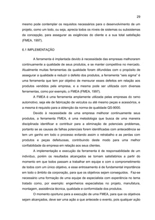 29
mesmo pode contemplar os requisitos necessários para o desenvolvimento de um
projeto, como um todo, ou seja, aprecia todos os níveis de sistemas ou subsistemas
da concepção, para assegurar as exigências do cliente e a sua total satisfação
(FMEA, 1997).
6.1 IMPLEMENTAÇÃO
A ferramenta é implantada devido à necessidade das empresas melhorarem
continuamente a qualidade de seus produtos, e se manter competitiva no mercado.
Atualmente muitas ferramentas da qualidade foram difundidas com o propósito de
assegurar a qualidade e reduzir o defeito dos produtos, a ferramenta “seis sigma” é
uma ferramenta que tem por objetivo de mensurar esses defeitos em relação aos
produtos vendidos pela empresa, e a mesma pode ser utilizada com diversas
ferramentas, como por exemplo, o FMEA (FMEA, 1997).
A FMEA é uma ferramenta amplamente utilizada pelas empresas do ramo
automotivo, seja ele de fabricação de veículos ou até mesmo peças e acessórios, e
a mesma é requisito para a obtenção da norma de qualidade QS-9000.
Devido à necessidade de uma empresa melhorar continuamente seus
produtos, a ferramenta FMEA, é uma metodologia que busca de uma maneira
disciplinada identificar e contribuir para a eliminação de potenciais problemas,
portanto se as causas de falhas potenciais forem identificadas com antecedência se
tem um ganho em todo o processo evitando assim o retrabalho e as perdas com
produtos e peças defeituosas, contribuindo deste modo para uma melhor
confiabilidade da empresa em relação aos seus clientes.
A implementação e execução da ferramenta é de responsabilidade de um
indivíduo, porém os resultados alcançados se tornam satisfatórios a partir do
momento em que todos passam a trabalhar em equipe e com o comprometimento
de todos com um único objetivo, e esse entrosamento é de fundamental importância
em todo o âmbito da corporação, para que os objetivos sejam conseguidos. Faz-se
necessário uma formação de uma equipe de especialista com experiência no tema
tratado como, por exemplo: engenheiros especialistas no projeto, manufatura,
montagem, assistência técnica, qualidade e conformidade dos produtos.
O momento oportuno para a execução de uma FMEA, para que os objetivos
sejam alcançados, deve ser uma ação a que antecede o evento, pois qualquer ação
 