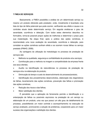 32
7 FMEA DE SERVIÇOS
Basicamente, a FMEA possibilita a análise de um determinado serviço ou
mesmo um produto oferecido pelo prestador, onde, inicialmente é levantada uma
lista do tipo de falha potencial que pode ocorrer, verificando seu efeito e causa e os
controles atuais deste determinado serviço. Em seguida analisa-se o grau de
severidade, ocorrência e detecção. Com todos estes elementos descritos no
formulário, torna-se possível propor ações de melhorias e determinar o prazo para
sua implantação. Na etapa final, após a prática das ações corretivas, é
recomendada uma nova avaliação da severidade, ocorrência e detecção, para
constatar se ações corretivas surtiram efeito e se ocorrem novas falhas no serviço
prestado (PINHO, 2008).
As vantagens da utilização da metodologia no processo de prestação de
serviços são:
 Melhoria na qualidade, segurança e confiabilidade de produtos e/ou serviços;
 Contribuição para a melhoria na imagem e competitividade da empresa frente
aos seus clientes;
 Auxílio na identificação de redundâncias no processo de prestação de
serviços e/ou na elaboração do produto;
 Diminuição do tempo e custo do desenvolvimento do processo/produto;
 Identificação dos procedimentos desenvolvidos, elaboração dos diagnósticos
de falhas, levantamento das ações corretivas, prevenção das falhas e priorização
das ações corretivas;
 Redução dos riscos e das falhas;
 Maior satisfação dos clientes.
É percebido que a aplicação da ferramenta permite a identificação e a
antecipação de falhas ou possíveis equívocos na prestação de um serviço ou
elaboração de um produto, uma vez que possui um alto grau de detalhamento do
processo, possibilitando um maior controle e acompanhamento na execução do
serviço analisado, promovendo a solução de problemas, cooperando para um maior
sucesso das organizações e satisfação dos clientes.
 