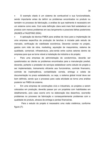 34
 O exemplo citado é um sistema de combustível e sua funcionalidade,
sendo importante antes de definir os problemas encontrados no produto ou
também no processo de fabricação, a análise do que realmente é necessário em
um sistema como este. Com esta definição clara será mais fácil estabelecer um
produto com menos problemas em seu lançamento e possíveis falhas posteriores
(NUNES e FAUSTINO 2004);
 A aplicação da técnica FMEA para análise de risco para a implantação de
uma empresa específica de produção de lanchas é iniciada pelo estudo de
mercado, verificação de viabilidade econômica. Devendo constar no projeto,
gastos com mão de obra, marketing, aquisição de maquinários, sistema de
qualidade, comercial, infraestrutura, pós-venda entre outros setores dentro da
empresa para que se torne viável a instalação da indústria e do projeto;
 Para uma empresa de administração de condomínios, deverão ser
questionados ao cliente os problemas encontrados para a manutenção predial,
devendo, portanto o prestador de serviços estabelecer como estudo do projeto a
ser implementado, treinamento eficiente aos funcionários, controle financeiro,
controle de inadimplência, contabilidade correta, entrega e coleta de
documentação no prazo estabelecido, ou seja, o sistema global inicial deve ser
bem definido, sendo que o processo para cada atividade se torna uma análise
posterior ao FMEA de sistema.
 Em uma empresa de construções civis e industriais, os projetos a serem
colocados em produção, deverão passar por um projetista com habilidades em
detalhamento, pois caso ocorra erro na elaboração dos desenhos, ocorrerão
problemas no processo de fabricação e consequentemente problemas com a
qualidade do produto, atrasos de entrega e perdas financeiras.
Para o estudo do projeto é necessário uma visão sistêmica, conforme
figura (7).
 