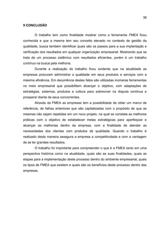 36
9 CONCLUSÃO
O trabalho tem como finalidade mostrar como a ferramenta FMEA ficou
conhecida e que a mesma tem seu conceito elevado no contexto de gestão da
qualidade, busca também identificar quais são os passos para a sua implantação e
verificação dos resultados em qualquer organização empresarial. Mostrando que se
trata de um processo sistêmico com resultados eficientes, porém é um trabalho
contínuo na busca pela melhoria.
Durante a realização do trabalho ficou evidente que na atualidade as
empresas procuram administrar a qualidade em seus produtos e serviços com a
máxima eficiência. Em decorrência destes fatos são utilizadas inúmeras ferramentas
no meio empresarial que possibilitam alcançar o objetivo, com adaptações de
estratégias, sistemas, produtos e cultura para sobreviver na disputa contínua e
prosperar diante de seus concorrentes.
Através da FMEA as empresas tem a possibilidade de obter um marco de
referência, de falhas anteriores que são capitalizadas com o propósito de que as
mesmas não sejam repetidas em um novo projeto, na qual se constata as melhores
práticas com o objetivo de estabelecer metas estratégicas para aperfeiçoar e
alcançar as melhorias dentro da empresa, com a finalidade de atender as
necessidades dos clientes com produtos de qualidade. Quando o trabalho é
realizado desta maneira assegura a empresa a competitividade e com a vantagem
de se ter grandes resultados.
O trabalho foi importante para compreender o que é a FMEA tanto em uma
perspectiva histórica como na atualidade, quais são as suas finalidades, quais as
etapas para a implementação deste processo dentro do ambiente empresarial, quais
os tipos de FMEA que existem e quais são os benefícios deste processo dentro das
empresas.
 