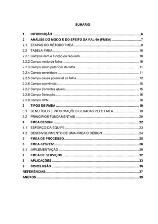 SUMÁRIO
1 INTRODUÇÃO ...................................................................................................6
2 ANÁLISE DO MODO E DO EFEITO DA FALHA (FMEA).................................7
2.1 ETAPAS DO MÉTODO FMEA ...........................................................................9
2.2 TABELA FMEA.................................................................................................10
2.2.1 Campos item e função ou requisito ..................................................................10
2.2.2 Campo modo de falha ......................................................................................10
2.2.3 Campo efeito potencial da falha .......................................................................11
2.2.4 Campo severidade ...........................................................................................11
2.2.5 Campo causa potencial da falha ......................................................................12
2.2.6 Campo ocorrência ............................................................................................15
2.2.7 Campo Controles atuais...................................................................................15
2.2.8 Campo Detecção..............................................................................................16
2.2.9 Campo RPN .....................................................................................................16
3 TIPOS DE FMEA .............................................................................................19
3.1 BENEFÍCIOS E INFORMAÇÕES GERADAS PELO FMEA.............................19
3.2 PRINCÍPIOS FUNDAMENTAIS .......................................................................20
4 FMEA DESIGN ................................................................................................22
4.1 ESFORÇO DA EQUIPE ...................................................................................23
4.2 DESENVOLVIMENTO DE UMA FMEA O DESIGN .........................................24
5 FMEA DE PROCESSO....................................................................................25
6 FMEA SYSTEM ...............................................................................................28
6.1 IMPLEMENTAÇÃO ..........................................................................................29
7 FMEA DE SERVIÇOS......................................................................................32
8 APLICAÇÕES..................................................................................................33
9 CONCLUSÃO ..................................................................................................36
REFERÊNCIAS.........................................................................................................37
ANEXOS ...................................................................................................................39
 