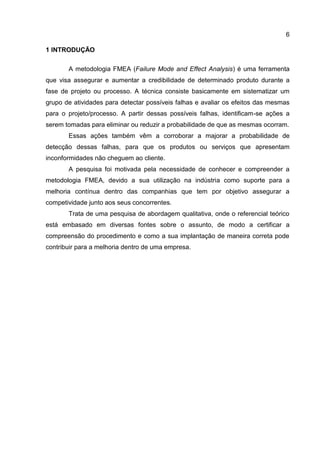 6
1 INTRODUÇÃO
A metodologia FMEA (Failure Mode and Effect Analysis) é uma ferramenta
que visa assegurar e aumentar a credibilidade de determinado produto durante a
fase de projeto ou processo. A técnica consiste basicamente em sistematizar um
grupo de atividades para detectar possíveis falhas e avaliar os efeitos das mesmas
para o projeto/processo. A partir dessas possíveis falhas, identificam-se ações a
serem tomadas para eliminar ou reduzir a probabilidade de que as mesmas ocorram.
Essas ações também vêm a corroborar a majorar a probabilidade de
detecção dessas falhas, para que os produtos ou serviços que apresentam
inconformidades não cheguem ao cliente.
A pesquisa foi motivada pela necessidade de conhecer e compreender a
metodologia FMEA, devido a sua utilização na indústria como suporte para a
melhoria contínua dentro das companhias que tem por objetivo assegurar a
competividade junto aos seus concorrentes.
Trata de uma pesquisa de abordagem qualitativa, onde o referencial teórico
está embasado em diversas fontes sobre o assunto, de modo a certificar a
compreensão do procedimento e como a sua implantação de maneira correta pode
contribuir para a melhoria dentro de uma empresa.
 