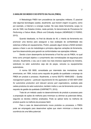 7
2 ANÁLISE DO MODO E DO EFEITO DA FALHA (FMEA)
A Metodologia FMEA tem procedência de operações militares. É possível
citar algumas tecnologias usadas, atualmente, que tiveram origem na guerra, como
por exemplo, a Internet e a energia nuclear. No caso desta ferramenta, surgiu no
ano de 1949, nos Estados Unidos, neste período, foi denominada de Procedures for
Performing a Failure Mode, Effects and Criticality Analysis (HENRIQUE E FIORIO,
2013).
Quando idealizada, no final da década de 40, o intento da ferramenta era
promover uma técnica para assegurar a boa avaliação de confiabilidade dos
sistemas e falhas em equipamentos. Porém, passado algum tempo a NASA também
passou a fazer o uso da metodologia e principiou algumas variações da ferramenta,
que fora desenvolvida para garantir as conformidades nas operações militares.
Devido o bom desempenho da ferramenta a Ford fez uso do FMEA, no qual
tinha como principal objetivo o cumprimento das normatizações de segurança para
veículos. Atualmente, o seu uso é vasto nos mais diversos segmentos da indústria,
sobretudo no setor automotivo seja ele de peças, veículos ou equipamentos
automotores.
A norma QS 9000, consolidada por intermédio das montadoras norte
americanas, em 1994, incluía como requisito de gestão da qualidade o emprego do
FMEA em produto e processo. Atualmente, a norma ISO/TS 16949:2002 – Quality
management systems – particular requirements for the application of ISO 9001:2000
for automotive production and relevant service part organizations, aceitada pela
cadeia produtiva do setor automotivo, também institui o uso da ferramenta como pré-
requisito de gestão da qualidade (CARPINETTI, 2012).
Trata de um método usado no desenvolvimento de produto e processo para
a proposição de ações de melhoria para minimizar ou eliminar as potenciais falhas,
segundo os devidos critérios analisados. Pode se aplicar tanto na melhoria de
produto quanto na melhoria de processo fabril.
Para o caso de desenvolvimento novos produtos ou processos, o FMEA
pode ser empregado para desenvolver ações que visem minimizar a chance de
ocorrência de uma falha potencial.
 