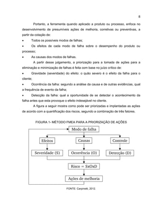 8
Portanto, a ferramenta quando aplicado a produto ou processo, enfoca no
desenvolvimento de presumíveis ações de melhoria, corretivas ou preventivas, a
partir da cotação de:
 Todos os possíveis modos de falhas;
 Os efeitos de cada modo de falha sobre o desempenho do produto ou
processo;
 As causas dos modos de falhas.
A partir desse julgamento, a priorização para a tomada de ações para a
eliminação e minimização de falhas é feita com base no juízo crítico de:
 Gravidade (severidade) do efeito: o quão severo é o efeito da falha para o
cliente;
 Ocorrência da falha: segundo a análise da causa e de outras evidências, qual
a frequência de evento da falha;
 Detecção da falha: qual a oportunidade de se detectar o acontecimento da
falha antes que esta provoque o efeito indesejável no cliente.
A figura a seguir mostra como pode ser priorizadas e implantadas as ações
de acordo com a quantificação dos riscos, segundo a combinação de três fatores.
FIGURA 1- MÉTODO FMEA PARA A PRIORIZAÇÃO DE AÇÕES
FONTE: Carpinetti, 2012.
 
