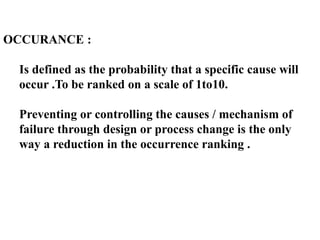 OCCURANCE :
Is defined as the probability that a specific cause will
occur .To be ranked on a scale of 1to10.
Preventing or controlling the causes / mechanism of
failure through design or process change is the only
way a reduction in the occurrence ranking .
 