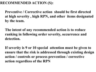 RECOMMENDED ACTION (S):
Preventive / Corrective action should be first directed
at high severity , high RPN, and other items designated
by the team.
The intent of any recommended action is to reduce
ranking in following order severity, occurrence and
detection.
If severity is 9 or 10 special attention must be given to
ensure that the risk is addressed through existing design
action / controls or process prevention / corrective
action regardless of the RPN
 