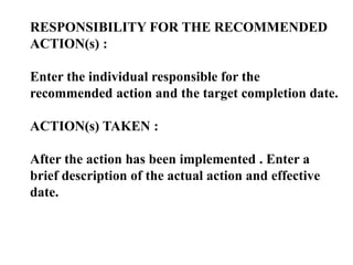 RESPONSIBILITY FOR THE RECOMMENDED
ACTION(s) :
Enter the individual responsible for the
recommended action and the target completion date.
ACTION(s) TAKEN :
After the action has been implemented . Enter a
brief description of the actual action and effective
date.
 