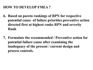 HOW TO DEVELOP FMEA ?
6. Based on pareto rankings of RPN for respective
potential cause of failure priorities preventive action
directed first at highest ranks RPN and severity
Rank
7. Formulate the recommended / Preventive action for
potential failure cause after examining the
inadequacy of the present / current design and
process controls.
 