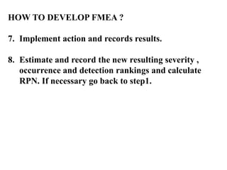 HOW TO DEVELOP FMEA ?
7. Implement action and records results.
8. Estimate and record the new resulting severity ,
occurrence and detection rankings and calculate
RPN. If necessary go back to step1.
 
