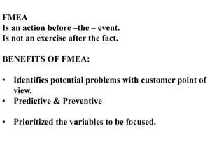 FMEA
Is an action before –the – event.
Is not an exercise after the fact.
BENEFITS OF FMEA:
• Identifies potential problems with customer point of
view.
• Predictive & Preventive
• Prioritized the variables to be focused.
 