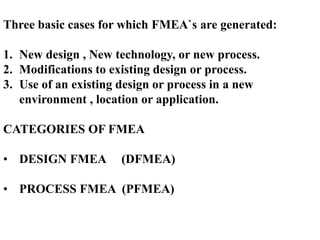 Three basic cases for which FMEA`s are generated:
1. New design , New technology, or new process.
2. Modifications to existing design or process.
3. Use of an existing design or process in a new
environment , location or application.
CATEGORIES OF FMEA
• DESIGN FMEA (DFMEA)
• PROCESS FMEA (PFMEA)
 