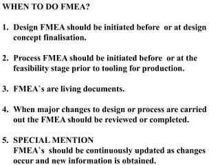 WHEN TO DO FMEA?
1. Design FMEA should be initiated before or at design
concept finalisation.
2. Process FMEA should be initiated before or at the
feasibility stage prior to tooling for production.
3. FMEA`s are living documents.
4. When major changes to design or process are carried
out the FMEA should be reviewed or completed.
5. SPECIAL MENTION
FMEA`s should be continuously updated as changes
occur and new information is obtained.
 